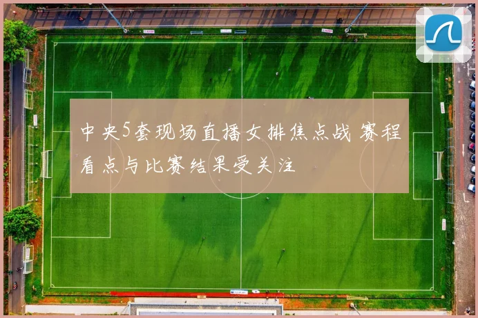 中央5套现场直播女排焦点战 赛程看点与比赛结果受关注