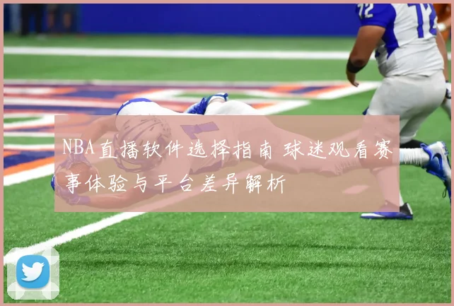 NBA直播软件选择指南 球迷观看赛事体验与平台差异解析