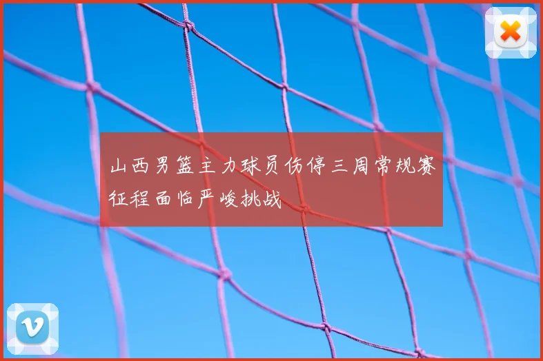 山西男篮主力球员伤停三周常规赛征程面临严峻挑战