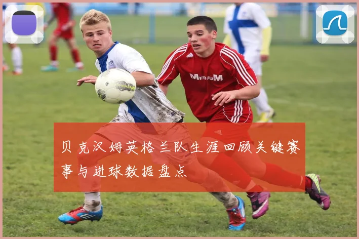 贝克汉姆英格兰队生涯回顾关键赛事与进球数据盘点