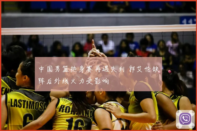 中国男篮热身赛再遇失利 郭艾伦缺阵后外线火力受影响