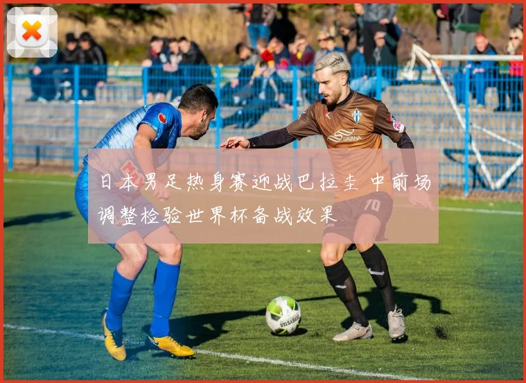 日本男足热身赛迎战巴拉圭 中前场调整检验世界杯备战效果
