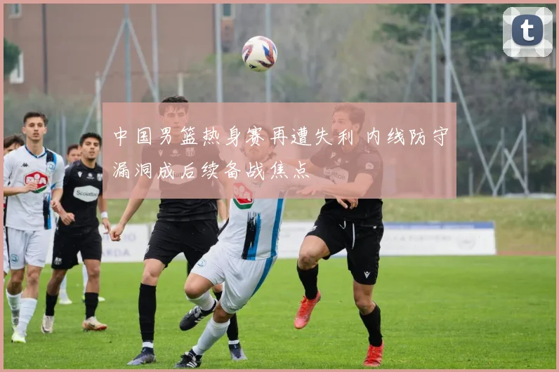 中国男篮热身赛再遭失利 内线防守漏洞成后续备战焦点