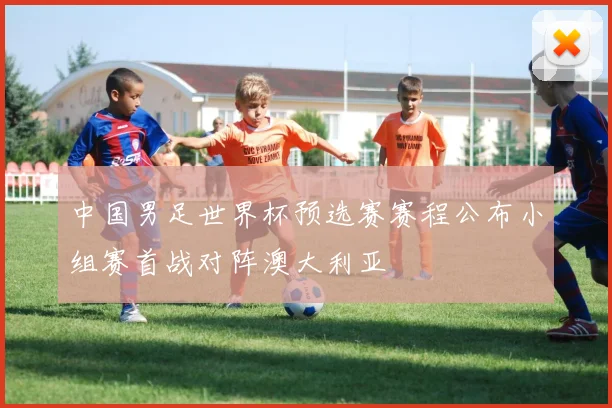 中国男足世界杯预选赛赛程公布小组赛首战对阵澳大利亚