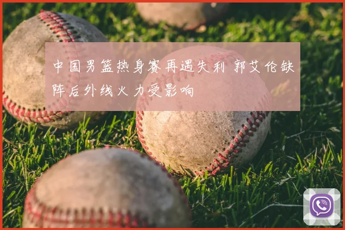 中国男篮热身赛再遇失利 郭艾伦缺阵后外线火力受影响