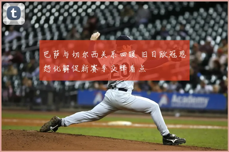 巴萨与切尔西关系回暖 旧日欧冠恩怨化解促新赛季交锋看点