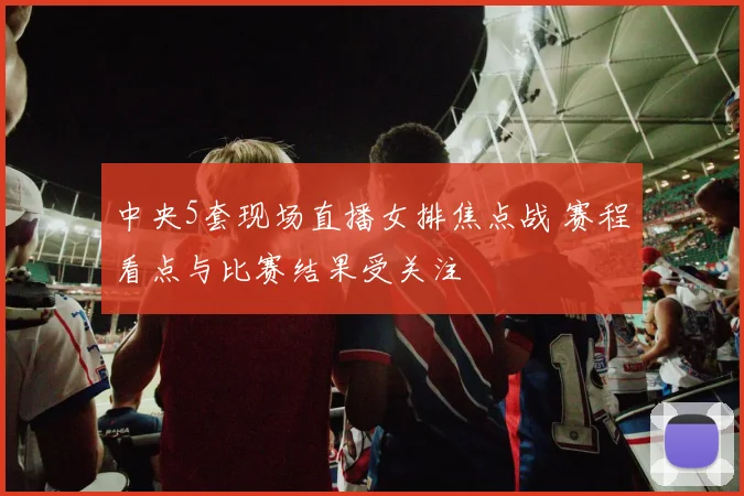 中央5套现场直播女排焦点战 赛程看点与比赛结果受关注