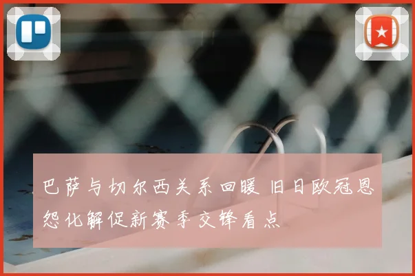 巴萨与切尔西关系回暖 旧日欧冠恩怨化解促新赛季交锋看点