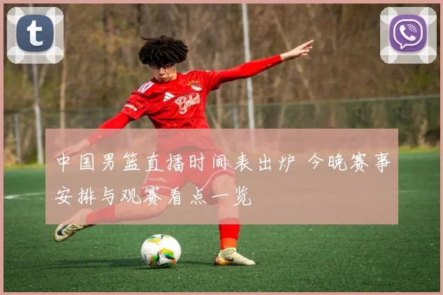 中国男篮直播时间表出炉 今晚赛事安排与观赛看点一览