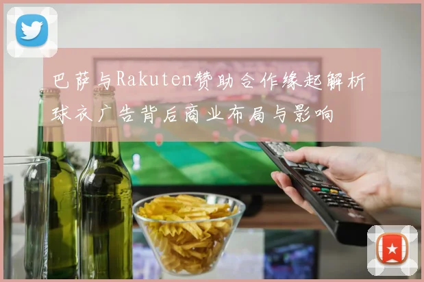 巴萨与Rakuten赞助合作缘起解析 球衣广告背后商业布局与影响