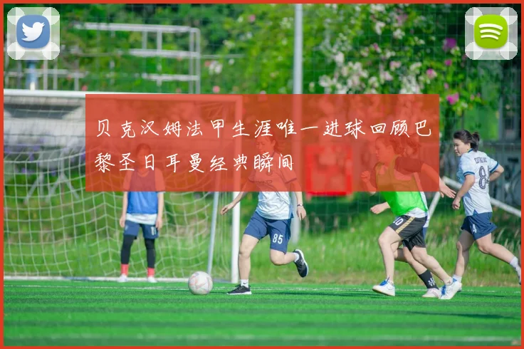 贝克汉姆法甲生涯唯一进球回顾巴黎圣日耳曼经典瞬间