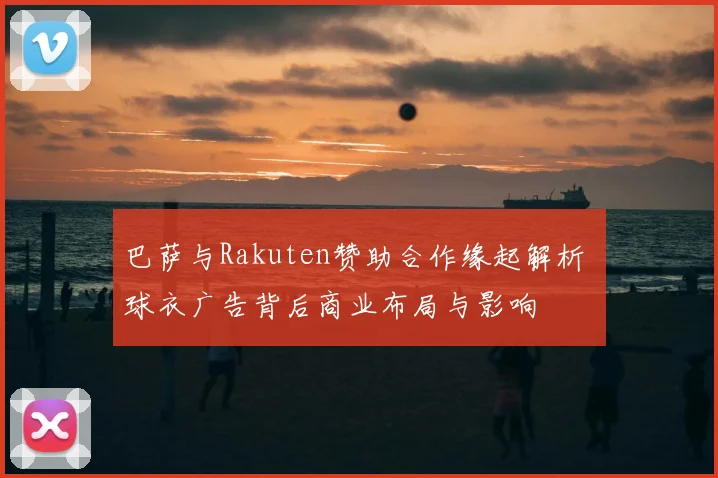 巴萨与Rakuten赞助合作缘起解析 球衣广告背后商业布局与影响