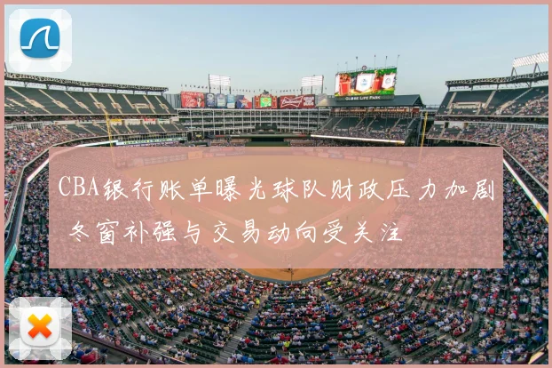 CBA银行账单曝光球队财政压力加剧 冬窗补强与交易动向受关注