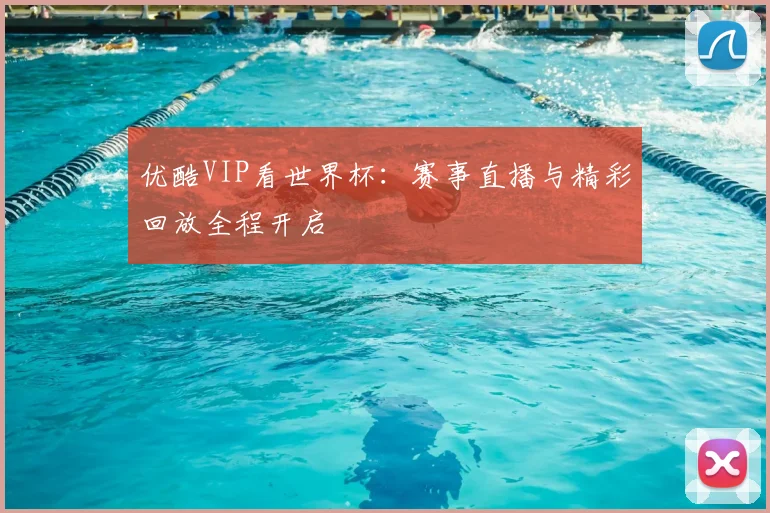 优酷VIP看世界杯:赛事直播与精彩回放全程开启