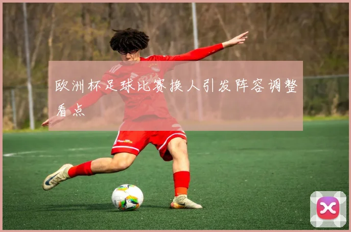 欧洲杯足球比赛换人引发阵容调整看点