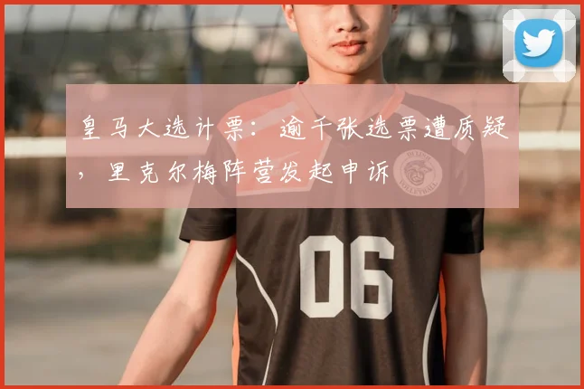 皇马大选计票：逾千张选票遭质疑，里克尔梅阵营发起申诉