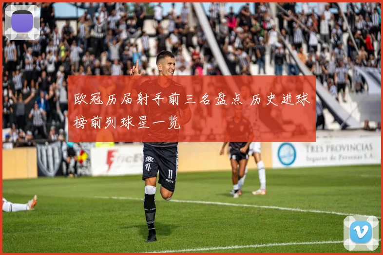 欧冠历届射手前三名盘点 历史进球榜前列球星一览